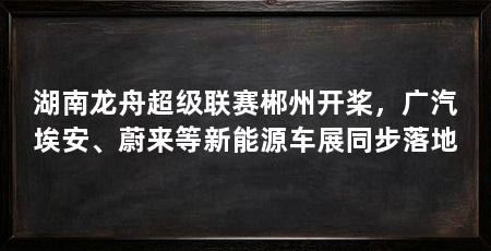 湖南龙舟超级联赛郴州开桨，广汽埃安、蔚来等新能源车展同步落地