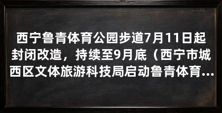 西宁鲁青体育公园步道7月11日起封闭改造，持续至9月底（西宁市城西区文体旅游科技局启动鲁青体育公园健身步道升级改造工程