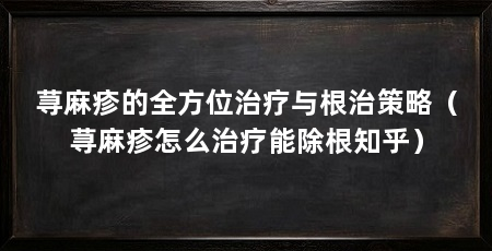 荨麻疹的全方位治疗与根治策略(荨麻疹怎么治疗能除根知乎)