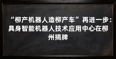 “柳产机器人造柳产车”再进一步:具身智能机器人技术应用中心在柳州揭牌