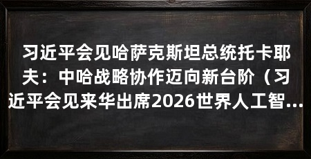 习近平会见哈萨克斯坦总统托卡耶夫：中哈战略协作迈向新台阶（习近平会见来华出席2026世界人工智能大会暨人工智能全球治理高级别会议的哈萨克斯坦总统托卡耶夫