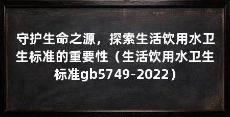 守护生命之源,探索生活饮用水卫生标准的重要性(生活饮用水卫生标准gb5749-2022)