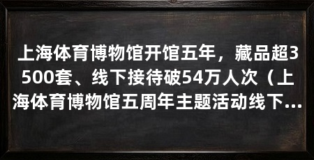 上海体育博物馆开馆五年,藏品超3500套、线下接待破54万人次(上海体育博物馆五周年主题活动线下接待观众超54.36万人次