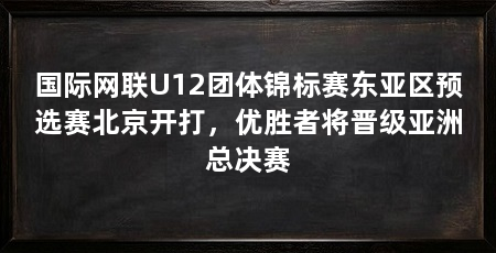 国际网联U12团体锦标赛东亚区预选赛北京开打，优胜者将晋级亚洲总决赛