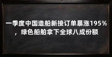 一季度中国造船新接订单暴涨195%，绿色船舶拿下全球八成份额