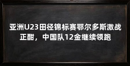 亚洲U23田径锦标赛鄂尔多斯激战正酣,中国队12金继续领跑