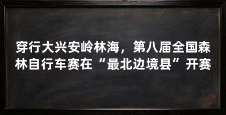 穿行大兴安岭林海，第八届全国森林自行车赛在“最北边境县”开赛