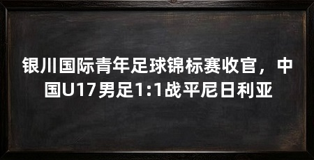 银川国际青年足球锦标赛收官,中国U17男足1:1战平尼日利亚