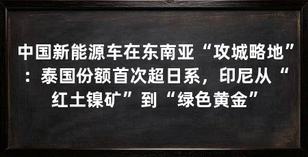 中国新能源车在东南亚“攻城略地”：泰国份额首次超日系，印尼从“红土镍矿”到“绿色黄金”