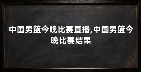 中国男篮今晚比赛直播,中国男篮今晚比赛结果