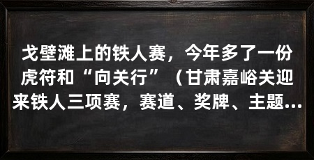 戈壁滩上的铁人赛，今年多了一份虎符和“向关行”（甘肃嘉峪关迎来铁人三项赛，赛道、奖牌、主题也重新打磨过