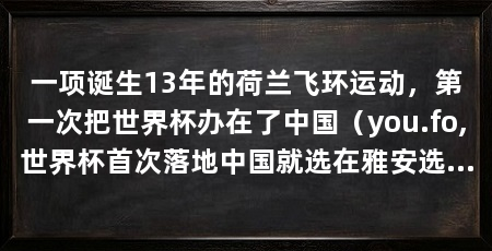 一项诞生13年的荷兰飞环运动，第一次把世界杯办在了中国（you.fo,世界杯首次落地中国就选在雅安选在四川