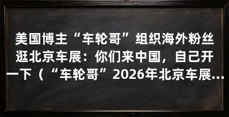 美国博主“车轮哥”组织海外粉丝逛北京车展:你们来中国,自己开一下(“车轮哥”2026年北京车展上的“车轮哥”,外国网友:我不喜欢大屏幕