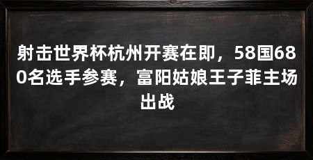 射击世界杯杭州开赛在即，58国680名选手参赛，富阳姑娘王子菲主场出战