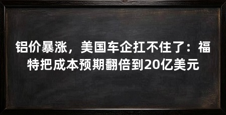 铝价暴涨,美国车企扛不住了:福特把成本预期翻倍到20亿美元