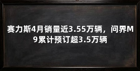 赛力斯4月销量近3.55万辆，问界M9累计预订超3.5万辆