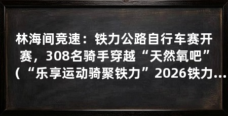 林海间竞速:铁力公路自行车赛开赛,308名骑手穿越“天然氧吧”(“乐享运动骑聚铁力”2026铁力公路自行车赛在黑龙江省铁力市鸣枪发车