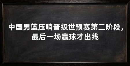中国男篮压哨晋级世预赛第二阶段，最后一场赢球才出线