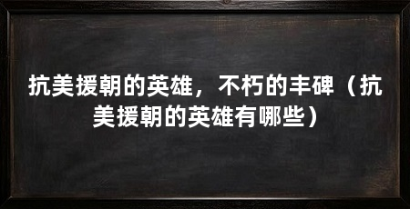 抗美援朝的英雄，不朽的丰碑（抗美援朝的英雄有哪些）