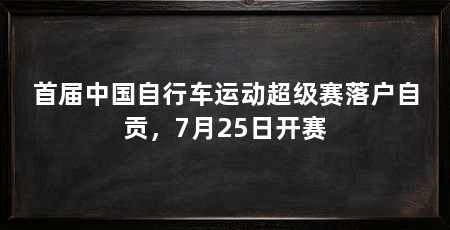 首届中国自行车运动超级赛落户自贡，7月25日开赛