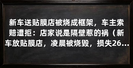 新车送贴膜店被烧成框架，车主索赔遭拒：店家说是隔壁惹的祸（新车放贴膜店，凌晨被烧毁，损失26万多，律师：贴膜店应承担责任