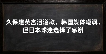 久保建英含泪道歉，韩国媒体嘲讽，但日本球迷选择了感谢
