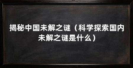 揭秘中国未解之谜(科学探索国内未解之谜是什么)