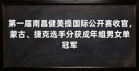 第一届南昌健美操国际公开赛收官，蒙古、捷克选手分获成年组男女单冠军