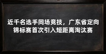 近千名选手同场竞技，广东省定向锦标赛首次引入短距离淘汰赛
