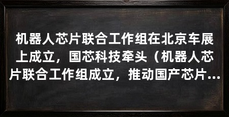 机器人芯片联合工作组在北京车展上成立,国芯科技牵头(机器人芯片联合工作组成立,推动国产芯片在机器人领域的应用落地