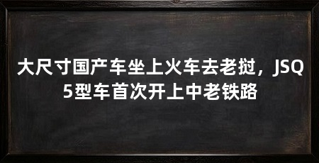 大尺寸国产车坐上火车去老挝，JSQ5型车首次开上中老铁路