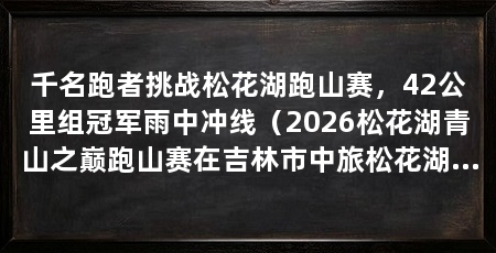 千名跑者挑战松花湖跑山赛,42公里组冠军雨中冲线(2026松花湖青山之巅跑山赛在吉林市中旅松花湖度假区开跑