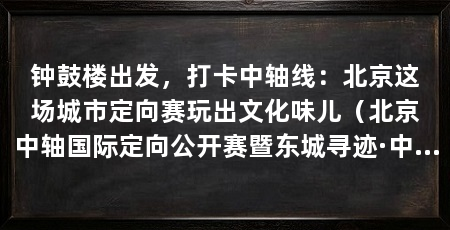 钟鼓楼出发，打卡中轴线：北京这场城市定向赛玩出文化味儿（北京中轴国际定向公开赛暨东城寻迹·中轴城市定向赛在这里开跑