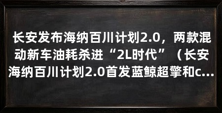 长安发布海纳百川计划2.0,两款混动新车油耗杀进“2L时代”(长安海纳百川计划2.0首发蓝鲸超擎和cs75plus蓝鲸超擎抢订价