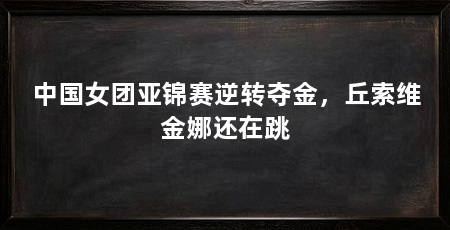 中国女团亚锦赛逆转夺金，丘索维金娜还在跳