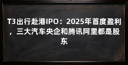 T3出行赴港IPO:2025年首度盈利,三大汽车央企和腾讯阿里都是股东