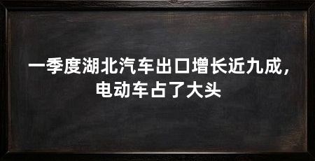 一季度湖北汽车出口增长近九成,电动车占了大头