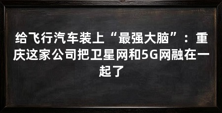 给飞行汽车装上“最强大脑”：重庆这家公司把卫星网和5G网融在一起了