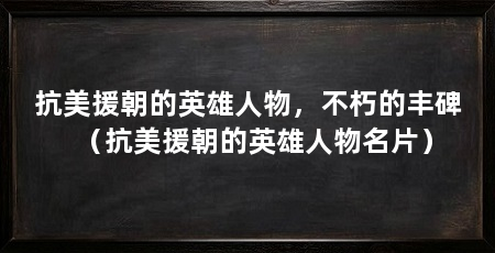 抗美援朝的英雄人物，不朽的丰碑（抗美援朝的英雄人物名片）