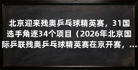北京迎来残奥乒乓球精英赛,31国选手角逐34个项目(2026年北京国际乒联残奥乒乓球精英赛在京开赛,中国队拿下11金7银6铜