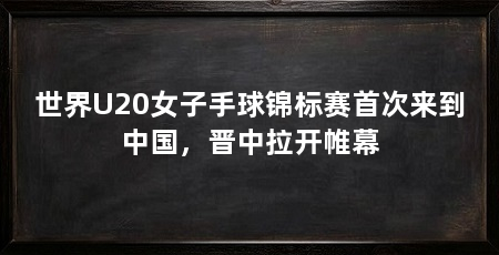 世界U20女子手球锦标赛首次来到中国,晋中拉开帷幕