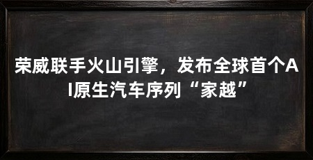 荣威联手火山引擎，发布全球首个AI原生汽车序列“家越”