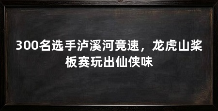 300名选手泸溪河竞速,龙虎山桨板赛玩出仙侠味