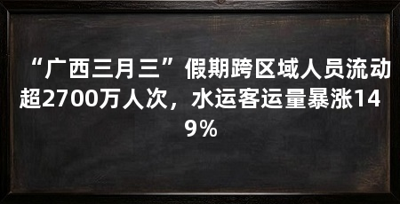 “广西三月三”假期跨区域人员流动超2700万人次，水运客运量暴涨149%