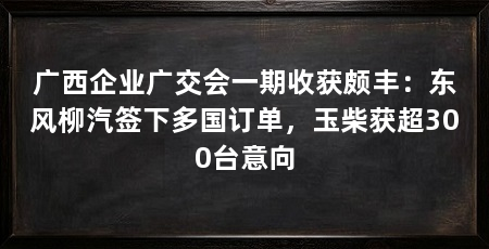 广西企业广交会一期收获颇丰:东风柳汽签下多国订单,玉柴获超300台意向