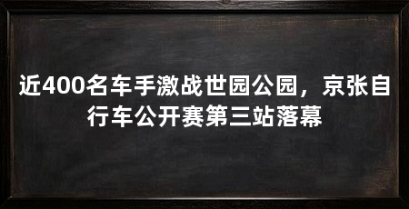 近400名车手激战世园公园，京张自行车公开赛第三站落幕