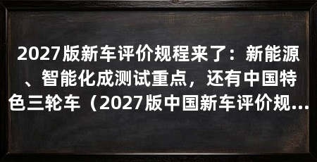 2027版新车评价规程来了：新能源、智能化成测试重点，还有中国特色三轮车（2027版中国新车评价规程聚焦“新能源”和“智能化”两个方向