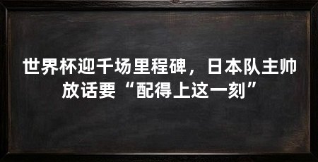 世界杯迎千场里程碑,日本队主帅放话要“配得上这一刻”