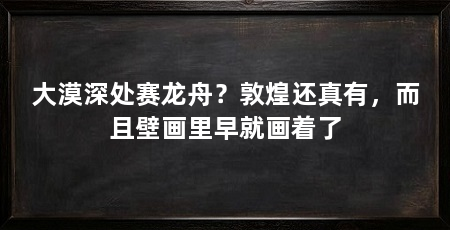 大漠深处赛龙舟？敦煌还真有，而且壁画里早就画着了