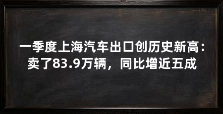 一季度上海汽车出口创历史新高：卖了83.9万辆，同比增近五成